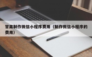 保山甘肃制作微信小程序费用（制作微信小程序的费用）