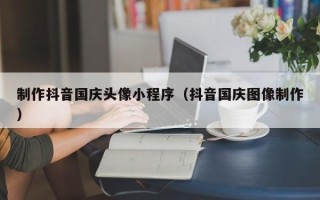 保山制作抖音国庆头像小程序（抖音国庆图像制作）