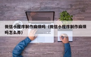 保山微信小程序制作麻烦吗（微信小程序制作麻烦吗怎么弄）