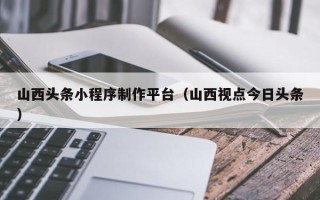 保山山西头条小程序制作平台（山西视点今日头条）